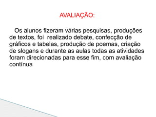 AVALIAÇÃO:

  Os alunos fizeram várias pesquisas, produções
de textos, foi realizado debate, confecção de
gráficos e tabelas, produção de poemas, criação
de slogans e durante as aulas todas as atividades
foram direcionadas para esse fim, com avaliação
contínua
 