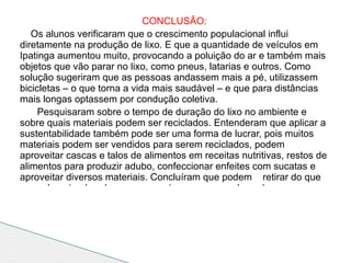 CONCLUSÃO:
   Os alunos verificaram que o crescimento populacional influi
diretamente na produção de lixo. E que a quantidade de veículos em
Ipatinga aumentou muito, provocando a poluição do ar e também mais
objetos que vão parar no lixo, como pneus, latarias e outros. Como
solução sugeriram que as pessoas andassem mais a pé, utilizassem
bicicletas – o que torna a vida mais saudável – e que para distâncias
mais longas optassem por condução coletiva.
     Pesquisaram sobre o tempo de duração do lixo no ambiente e
sobre quais materiais podem ser reciclados. Entenderam que aplicar a
sustentabilidade também pode ser uma forma de lucrar, pois muitos
materiais podem ser vendidos para serem reciclados, podem
aproveitar cascas e talos de alimentos em receitas nutritivas, restos de
alimentos para produzir adubo, confeccionar enfeites com sucatas e
aproveitar diversos materiais. Concluíram que podem retirar do que
normalmente abandonavam na natureza para se degradar por
 