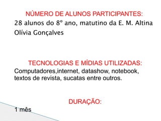 NÚMERO DE ALUNOS PARTICIPANTES:
28 alunos do 8º ano, matutino da E. M. Altina
Olívia Gonçalves



     TECNOLOGIAS E MÍDIAS UTILIZADAS:
Computadores,internet, datashow, notebook,
textos de revista, sucatas entre outros.


                   DURAÇÃO:
1 mês
 