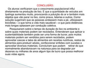 CONCLUSÃO:
   Os alunos verificaram que o crescimento populacional influi
diretamente na produção de lixo. E que a quantidade de veículos em
Ipatinga aumentou muito, provocando a poluição do ar e também mais
objetos que vão parar no lixo, como pneus, latarias e outros. Como
solução sugeriram que as pessoas andassem mais a pé, utilizassem
bicicletas – o que torna a vida mais saudável – e que para distâncias
mais longas optassem por condução coletiva.
     Pesquisaram sobre o tempo de duração do lixo no ambiente e
sobre quais materiais podem ser reciclados. Entenderam que aplicar a
sustentabilidade também pode ser uma forma de lucrar, pois muitos
materiais podem ser vendidos para serem reciclados, podem
aproveitar cascas e talos de alimentos em receitas nutritivas, restos de
alimentos para produzir adubo, confeccionar enfeites com sucatas e
aproveitar diversos materiais. Concluíram que podem retirar do que
normalmente abandonavam na natureza para se degradar por
dezenas ou milhares de anos algum tipo de lucro que possa melhorar
suas vidas agora.
 