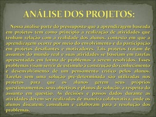 Nossa análise parte do pressuposto que a aprendizagem baseada em projetos tem como princípio a realização de atividades que tenham relação com a realidade dos alunos, contexto em que a aprendizagem ocorre por meio do envolvimento e da participação em projetos desafiantes e motivadores. Tais projetos tratam de assuntos do mundo real e suas atividades se baseiam em tarefas apresentadas em forma de problemas a serem resolvidos. Esses problemas visam servir de estímulo à construção do conhecimento e desenvolvimento de um pensamento crítico pelos alunos. Tarefas sem uma solução pré-determinada são utilizadas nos projetos para que os alunos gerem seus próprios questionamentos, seus objetivos e planos de solução, a respeito do assunto em questão. As decisões e passos dados durante as atividades devem ser realizados de maneira colaborativa, onde os alunos discutem, consultam e colaboram para a resolução dos problemas.  