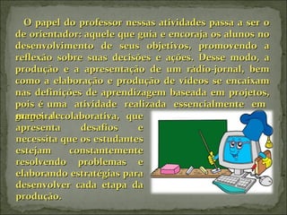 O papel do professor nessas atividades passa a ser o de orientador: aquele que guia e encoraja os alunos no desenvolvimento de seus objetivos, promovendo a reflexão sobre suas decisões e ações. Desse modo, a produção e a apresentação de um rádio-jornal, bem como a elaboração e produção de vídeos se encaixam nas definições de aprendizagem baseada em projetos, pois é uma  atividade  realizada  essencialmente  em  grupo,  de maneira colaborativa, que apresenta desafios e necessita que os estudantes estejam constantemente resolvendo problemas e elaborando estratégias para desenvolver cada etapa da produção. 