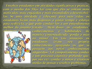 Envolver estudantes em atividades significativas e práticas, com o auxílio das TICs, faz com que eles se sintam mais motivados, mais engajados e mais estimulados a desenvolvê-las. Se uma atividade é relevante para suas vidas, os estudantes ficam mais dispostos a gastar tempo e esforço para realizá-la, o que pode conduzi-los a um entendimento melhor do assunto tratado.  Além disso,  os  estudantes  adquirem  co- conhecimentos e habilidades de maneira contextualizada “pondo a mão na massa”. Em tais situações os estudantes criam seu próprio conhecimento agregando os que já possuem aos novos conhecimentos adquiridos. Tal comportamento conduz a um processo cognitivo profundo que, por sua vez, conduz a novos e criativos modos de pensar e resolver problemas.  