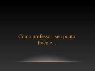 Como professor, seu ponto
fraco é...