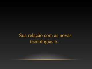 Sua relação com as novas
tecnologias é...