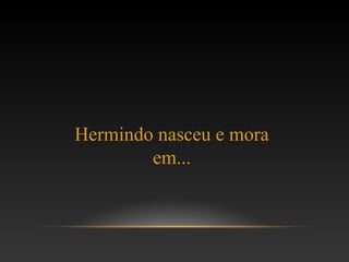 Hermindo nasceu e mora
em...