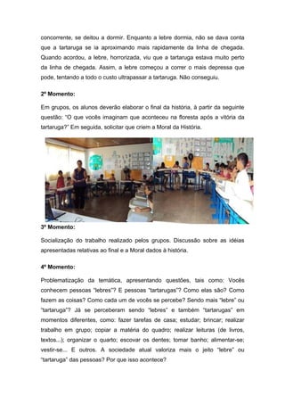 concorrente, se deitou a dormir. Enquanto a lebre dormia, não se dava conta
que a tartaruga se ia aproximando mais rapidamente da linha de chegada.
Quando acordou, a lebre, horrorizada, viu que a tartaruga estava muito perto
da linha de chegada. Assim, a lebre começou a correr o mais depressa que
pode, tentando a todo o custo ultrapassar a tartaruga. Não conseguiu.

2º Momento:

Em grupos, os alunos deverão elaborar o final da história, à partir da seguinte
questão: “O que vocês imaginam que aconteceu na floresta após a vitória da
tartaruga?” Em seguida, solicitar que criem a Moral da História.




3º Momento:

Socialização do trabalho realizado pelos grupos. Discussão sobre as idéias
apresentadas relativas ao final e a Moral dados à história.

4º Momento:

Problematização da temática, apresentando questões, tais como: Vocês
conhecem pessoas “lebres”? E pessoas “tartarugas”? Como elas são? Como
fazem as coisas? Como cada um de vocês se percebe? Sendo mais “lebre” ou
“tartaruga”? Já se perceberam sendo “lebres” e também “tartarugas” em
momentos diferentes, como: fazer tarefas de casa; estudar; brincar; realizar
trabalho em grupo; copiar a matéria do quadro; realizar leituras (de livros,
textos...); organizar o quarto; escovar os dentes; tomar banho; alimentar-se;
vestir-se... E outros. A sociedade atual valoriza mais o jeito “lebre” ou
“tartaruga” das pessoas? Por que isso acontece?
 