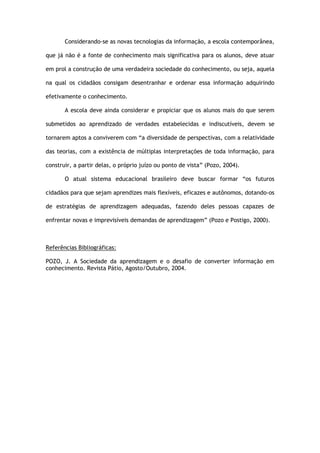 Considerando-se as novas tecnologias da informação, a escola contemporânea,
que já não é a fonte de conhecimento mais significativa para os alunos, deve atuar
em prol a construção de uma verdadeira sociedade do conhecimento, ou seja, aquela
na qual os cidadãos consigam desentranhar e ordenar essa informação adquirindo
efetivamente o conhecimento.
A escola deve ainda considerar e propiciar que os alunos mais do que serem
submetidos ao aprendizado de verdades estabelecidas e indiscutíveis, devem se
tornarem aptos a conviverem com “a diversidade de perspectivas, com a relatividade
das teorias, com a existência de múltiplas interpretações de toda informação, para
construir, a partir delas, o próprio juízo ou ponto de vista” (Pozo, 2004).
O atual sistema educacional brasileiro deve buscar formar “os futuros
cidadãos para que sejam aprendizes mais flexíveis, eficazes e autônomos, dotando-os
de estratégias de aprendizagem adequadas, fazendo deles pessoas capazes de
enfrentar novas e imprevisíveis demandas de aprendizagem” (Pozo e Postigo, 2000).
Referências Bibliográficas:
POZO, J. A Sociedade da aprendizagem e o desafio de converter informação em
conhecimento. Revista Pátio, Agosto/Outubro, 2004.
 