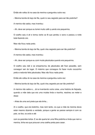 Então ele voltou lá na casa da menina e perguntou outra vez:

- Menina bonita do laço de fita, qual é o seu segredo para ser tão pretinha?

A menina não sabia, mas inventou:

- Ah, deve ser porque eu tomei muito café q uando era pequenina.

O coelho saiu d ali e tomou tanto ca fé que perdeu o sono e passou a noite
toda fazendo xixi.

Mas não ficou nada preto.

- Menina bonita do laço de fita, qual o teu segredo para ser tão pretinha?

A menina não sabia, mas inventou:

- Ah, deve ser porque eu comi muita jabuticaba quando era pequenina.

O coelho saiu dali e se empanturrou de jabuticaba até ficar pesadão, sem
conseguir sair do lugar. O máximo que conseguiu foi fazer muito cocozinho
preto e redondo feito jabuticaba. Mas não ficou nada preto

Então ele voltou lá na casa da menina e perguntou outra vez:

- Menina bonita do laço de fita, qual é teu segredo pra ser tão pretinha?

A menina não sabia e... Já ia inventando outra coisa, uma história de feijoada,
quando a mãe dela que era uma mulata linda e risonha, resolveu se meter e
disse:

- Artes de uma avó preta que ela tinha...

Aí o coelho, que era bobinho, mas nem tanto, viu que a mãe da menina devia
estar mesmo dizendo a verdade, porque a gente se parece sempre é com os
pais, os tios, os avós e até

com os parentes tortos. E se ele queria ter uma filha pretinha e linda que nem a
menina, tinha era que procurar uma coelha preta para casar.
 