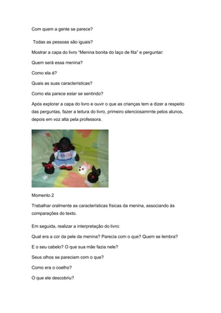 Com quem a gente se parece?

Todas as pessoas são iguais?

Mostrar a capa do livro “Menina bonita do laço de fita” e perguntar:

Quem será essa menina?

Como ela é?

Quais as suas características?

Como ela parece estar se sentindo?

Após explorar a capa do livro e ouvir o que as crianças tem a dizer a respeito
das perguntas, fazer a leitura do livro, primeiro silenciosamrnte pelos alunos,
depois em voz alta pela professora.




Momento 2

Trabalhar oralmente as características físicas da menina, associando às
comparações do texto.

Em seguida, realizar a interpretação do livro:

Qual era a cor da pele da menina? Parecia com o que? Quem se lembra?

E o seu cabelo? O que sua mãe fazia nele?

Seus olhos se pareciam com o que?

Como era o coelho?

O que ele descobriu?
 