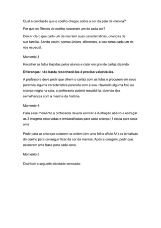 Qual a conclusão que o coelho chegou sobre a cor da pele da menina?

Por que os filhotes do coelho nasceram um de cada cor?

Deixar claro que cada um de nós tem suas características, oriundas de
sua família. Sendo assim, somos únicos, diferentes, e isso torna cada um de
nós especial.

Momento 3

Recolher as fotos trazidas pelos alunos e colar em grande cartaz dizendo:

Diferenças: não basta reconhecê-las é preciso valorizá-las.

A professora deve pedir que olhem o cartaz com as fotos e procurem em seus
parentes alguma característica parecida com a sua. Havendo alguma foto ou
criança negra na sala, a professora poderá ressaltá-la, dizendo das
semelhanças com a menina da história.

Momento 4:

Para esse momento a professora deverá xerocar a ilustração abaixo e entregar
as 3 imagens recortadas e embaralhadas para cada criança (1 cópia para cada
um)

Pedir para as crianças colarem na ordem (em uma folha ofício A4) as tentativas
do coelho para conseguir ficar da cor da menina. Após a colagem, pedir que
escrevam uma frase para cada cena.

Momento 5

Distribuir a seguinte atividade xerocada:
 