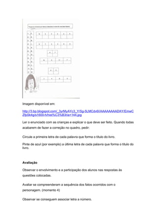 Imagem disponível em:

http://3.bp.blogspot.com/_3yrMyAYc3_Y/Sg-5LMCdv6I/AAAAAAAADAY/EmwC
ZfpSk4g/s1600-h/hist%C3%B3ria+144.jpg

Ler o enunciado com as crianças e explicar o que deve ser feito. Quando todas
acabarem de fazer a correção no quadro, pedir:

Circule a primeira letra de cada palavra que forma o título do livro.

Pinte de azul (por exemplo) a última letra de cada palavra que forma o título do
livro.



Avaliação

Observar o envolvimento e a participação dos alunos nas respostas às
questões colocadas.

Avaliar se compreenderam a sequência dos fatos ocorridos com o
personagem. (momento 4)

Observar se conseguem associar letra a número.
 