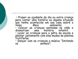 •  Propor ao ajudante do dia ou outra criança para contar uma história ou alguma situação que tenha acontecido em sua casa sobre o tema Meio ambiente;  • Colocar as crianças sentadas no chão e dramatizar uma história infantil;  • Levar as crianças para o pátio da escola e plantar juntamente com elas mudas de plantas frutíferas;  • Dançar com as crianças a música “Imitando os animais”;  