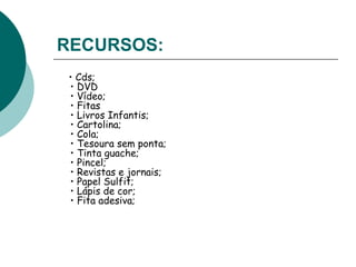 RECURSOS:   •  Cds;  • DVD  • Vídeo;  • Fitas  • Livros Infantis;  • Cartolina;  • Cola;  • Tesoura sem ponta;  • Tinta guache;  • Pincel;  • Revistas e jornais;  • Papel Sulfit;  • Lápis de cor;  • Fita adesiva;  