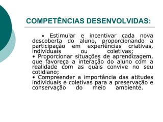 COMPETÊNCIAS DESENVOLVIDAS:   •   Estimular e incentivar cada nova descoberta do aluno, proporcionando a participação em experiências criativas, individuais ou coletivas;  • Proporcionar situações de aprendizagem, que favoreça a interação do aluno com a realidade com as quais convive no seu cotidiano;  • Compreender a importância das atitudes individuais e coletivas para a preservação e conservação do meio ambiente.  