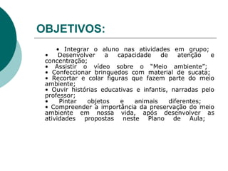 OBJETIVOS:   •  Integrar o aluno nas atividades em grupo;  • Desenvolver a capacidade de atenção e concentração;  • Assistir o vídeo sobre o “Meio ambiente”;  • Confeccionar brinquedos com material de sucata;  • Recortar e colar figuras que fazem parte do meio ambiente;  • Ouvir histórias educativas e infantis, narradas pelo professor;  • Pintar objetos e animais diferentes;   • Compreender a importância da preservação do meio ambiente em nossa vida, após desenvolver as atividades propostas neste Plano de Aula;  