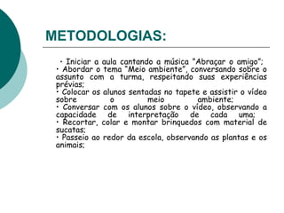 METODOLOGIAS:   •  Iniciar a aula cantando a música ”Abraçar o amigo”;  • Abordar o tema “Meio ambiente”, conversando sobre o assunto com a turma, respeitando suas experiências prévias;  • Colocar os alunos sentadas no tapete e assistir o vídeo sobre o meio ambiente;  • Conversar com os alunos sobre o vídeo, observando a capacidade de interpretação de cada uma;  • Recortar, colar e montar brinquedos com material de sucatas;  • Passeio ao redor da escola, observando as plantas e os animais;  