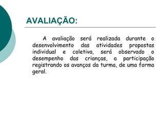 AVALIAÇÃO:   A avaliação será realizada durante o desenvolvimento das atividades propostas individual e coletiva, será observado o desempenho das crianças, a participação registrando os avanços da turma, de uma forma geral. 
