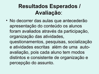 Resultados Esperados /
Avaliação:
• No decorrer das aulas que antecederão
apresentação do conteúdo os alunos
foram avaliados através da participação,
organização das atividades,
questionamentos, pesquisas, socialização
e atividades escritas além de uma auto-
avaliação, pois cada aluno tem modos
distintos e consistente de organização e
percepção do assunto.
 