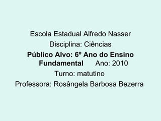 Escola Estadual Alfredo Nasser
Disciplina: Ciências
Público Alvo: 6º Ano do Ensino
Fundamental Ano: 2010
Turno: matutino
Professora: Rosângela Barbosa Bezerra
 