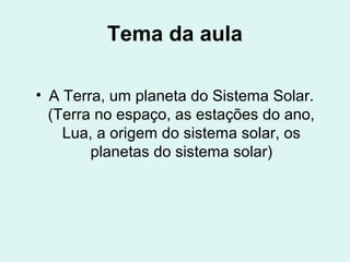 Tema da aula
• A Terra, um planeta do Sistema Solar.
(Terra no espaço, as estações do ano,
Lua, a origem do sistema solar, os
planetas do sistema solar)
 
