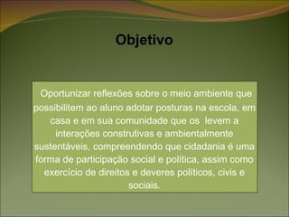 Oportunizar reflexões sobre o meio ambiente que possibilitem ao aluno adotar posturas na escola, em casa e em sua comunidade que os  levem a interações construtivas e ambientalmente sustentáveis, compreendendo que cidadania é uma forma de participação social e política, assim como exercício de direitos e deveres políticos, civis e sociais. Objetivo 