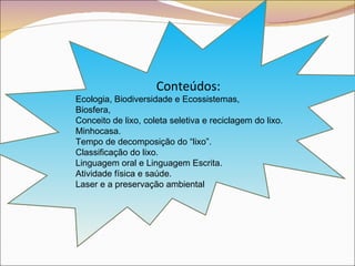 Conteúdos: Ecologia, Biodiversidade e Ecossistemas,  Biosfera,  Conceito de lixo, coleta seletiva e reciclagem do lixo. Minhocasa. Tempo de decomposição do “lixo”. Classificação do lixo. Linguagem oral e Linguagem Escrita. Atividade física e saúde. Laser e a preservação ambiental 