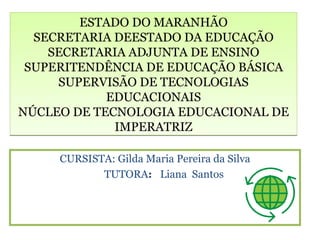 ESTADO DO MARANHÃO
  SECRETARIA DEESTADO DA EDUCAÇÃO
    SECRETARIA ADJUNTA DE ENSINO
 SUPERITENDÊNCIA DE EDUCAÇÃO BÁSICA
     SUPERVISÃO DE TECNOLOGIAS
            EDUCACIONAIS
NÚCLEO DE TECNOLOGIA EDUCACIONAL DE
             IMPERATRIZ

     CURSISTA: Gilda Maria Pereira da Silva
            TUTORA: Liana Santos
 