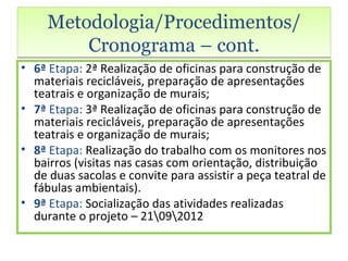 Metodologia/Procedimentos/
         Cronograma – cont.
• 6ª Etapa: 2ª Realização de oficinas para construção de
  materiais recicláveis, preparação de apresentações
  teatrais e organização de murais;
• 7ª Etapa: 3ª Realização de oficinas para construção de
  materiais recicláveis, preparação de apresentações
  teatrais e organização de murais;
• 8ª Etapa: Realização do trabalho com os monitores nos
  bairros (visitas nas casas com orientação, distribuição
  de duas sacolas e convite para assistir a peça teatral de
  fábulas ambientais).
• 9ª Etapa: Socialização das atividades realizadas
  durante o projeto – 21092012
 