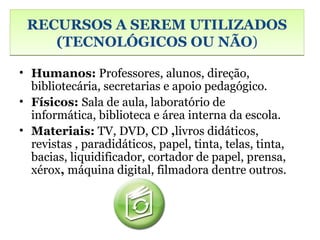 RECURSOS A SEREM UTILIZADOS
    (TECNOLÓGICOS OU NÃO)

• Humanos: Professores, alunos, direção,
  bibliotecária, secretarias e apoio pedagógico.
• Físicos: Sala de aula, laboratório de
  informática, biblioteca e área interna da escola.
• Materiais: TV, DVD, CD ,livros didáticos,
  revistas , paradidáticos, papel, tinta, telas, tinta,
  bacias, liquidificador, cortador de papel, prensa,
  xérox, máquina digital, filmadora dentre outros.
 