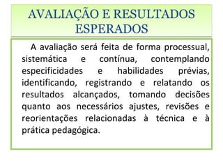 AVALIAÇÃO E RESULTADOS
       ESPERADOS
   A avaliação será feita de forma processual,
sistemática e contínua, contemplando
especificidades e habilidades prévias,
identificando, registrando e relatando os
resultados alcançados, tomando decisões
quanto aos necessários ajustes, revisões e
reorientações relacionadas à técnica e à
prática pedagógica.
 
