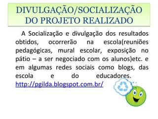 DIVULGAÇÃO/SOCIALIZAÇÃO
  DO PROJETO REALIZADO
  A Socialização e divulgação dos resultados
obtidos, ocorrerão na escola(reuniões
pedagógicas, mural escolar, exposição no
pátio – a ser negociado com os alunos)etc. e
em algumas redes sociais como blogs, das
escola       e      do     educadores.
http://pgilda.blogspot.com.br/
 