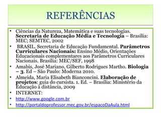 REFERÊNCIAS
• Ciências da Natureza, Matemática e suas tecnologias.
  Secretaria de Educação Média e Tecnologia – Brasília:
  MEC; SEMTEC, 2002
• BRASIL. Secretaria de Educação Fundamental. Parâmetros
  Curriculares Nacionais: Ensino Médio, Orientações
  Educacionais complementares aos Parâmetros Curriculares
  Nacionais. Brasília: MEC/SEF, 1998
• Amabis, José Mariano, Gilberto Rodrigues Martho. Biologia
  – 3. Ed – São Paulo: Moderna 2010.
• Almeida, Maria Elisabeth Bianconcini. Elaboração de
  projetos: guia do cursista. 1. Ed. – Brasília: Ministério da
  Educação à distância, 2009
• INTERNET:
• http://www.google.com.br
• http://portaldoprofessor.mec.gov.br/espacoDaAula.html
 