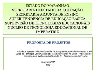 ESTADO DO MARANHÃO
   SECRETARIA DEESTADO DA EDUCAÇÃO
     SECRETARIA ADJUNTA DE ENSINO
  SUPERITENDÊNCIA DE EDUCAÇÃO BÁSICA
SUPERVISÃO DE TECNOLOGIAS EDUCACIONAIS
 NÚCLEO DE TECNOLOGIA EDUCACIONAL DE
              IMPERATRIZ

               PROPOSTA DE PROJETOS

     Atividade apresentada ao Núcleo de Tecnologia Educacional de Imperatriz, no
    Curso de Formação Continuada Elaboração de Projetos no Eixo I - Projeto como
            requisito para avaliação da atividade 2.1, Apresentação do Projeto

                             Imperatriz/MA
                                 2012
 