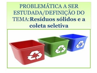 PROBLEMÁTICA A SER
ESTUDADA/DEFINIÇÃO DO
TEMA:Resíduos sólidos e a
     coleta seletiva
 