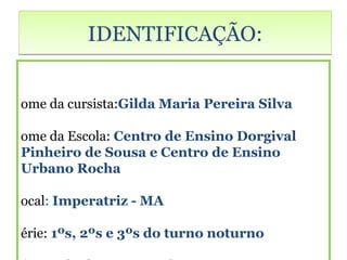 IDENTIFICAÇÃO:


ome da cursista:Gilda Maria Pereira Silva

ome da Escola: Centro de Ensino Dorgival
Pinheiro de Sousa e Centro de Ensino
Urbano Rocha

ocal: Imperatriz - MA

érie: 1ºs, 2ºs e 3ºs do turno noturno
 