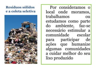 Resíduos sólidos         Por consideramos o
e a coleta seletiva   local onde moramos,
                      trabalhamos          ou
                      estudamos como parte
                      do ambiente, faz-se
                      necessário estimular a
                      comunidade       escolar
                      para    participar   de
                      ações que humanize
                      algumas comunidades
                      a cuidar melhor do seu
                      lixo produzido
 