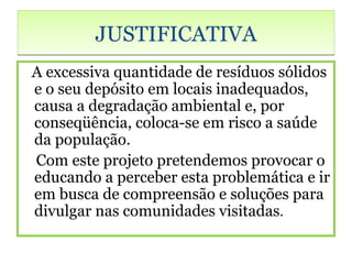 JUSTIFICATIVA
A excessiva quantidade de resíduos sólidos
e o seu depósito em locais inadequados,
causa a degradação ambiental e, por
conseqüência, coloca-se em risco a saúde
da população.
Com este projeto pretendemos provocar o
educando a perceber esta problemática e ir
em busca de compreensão e soluções para
divulgar nas comunidades visitadas.
 
