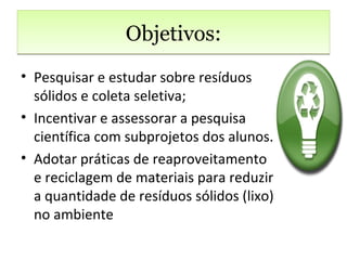 Objetivos:
• Pesquisar e estudar sobre resíduos
  sólidos e coleta seletiva;
• Incentivar e assessorar a pesquisa
  científica com subprojetos dos alunos.
• Adotar práticas de reaproveitamento
  e reciclagem de materiais para reduzir
  a quantidade de resíduos sólidos (lixo)
  no ambiente
 