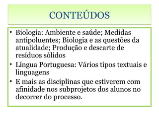 CONTEÚDOS
• Biologia: Ambiente e saúde; Medidas
  antipoluentes; Biologia e as questões da
  atualidade; Produção e descarte de
  resíduos sólidos
• Língua Portuguesa: Vários tipos textuais e
  linguagens
• E mais as disciplinas que estiverem com
  afinidade nos subprojetos dos alunos no
  decorrer do processo.
 