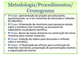 Metodologia/Procedimentos/
         Cronograma
• 1ª Etapa: apresentação do projeto aos educandos,
  oportunizando- os a um momento de discussão e reflexão–
  05 /06/2012;
• 2º Etapa: Orientação de monitores para pesquisa estudo
  sobre a temática com incentivo na assessoria de
  subprojetos na pesquisa científica;
• 3º Etapa: Busca de novas maneiras ou construção de novas
  maneiras para reciclar materiais;
• 4ª Etapa: Exibição de vídeos para discussão e reflexão
  sobre a temática;
• 5ª Etapa: 1ª Realização de oficinas para construção de
  materiais recicláveis, preparação de apresentações teatrais
  e organização de murais;
 