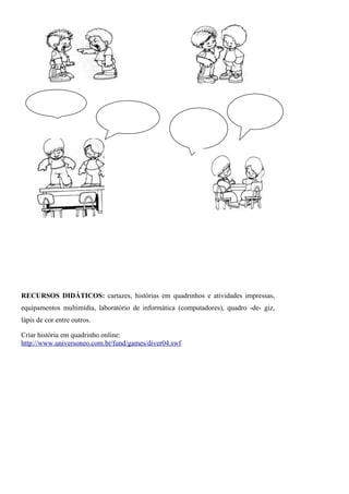 RECURSOS DIDÁTICOS: cartazes, histórias em quadrinhos e atividades impressas,
equipamentos multimídia, laboratório de informática (computadores), quadro -de- giz,
lápis de cor entre outros.

Criar história em quadrinho online:
http://www.universoneo.com.br/fund/games/diver04.swf
 