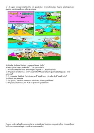 2- A seguir coloca uma história em quadrinhos no multimídia e fazer a leitura para os
alunos, questionando-os sobre a mesma.




A- Qual o título da história e o porquê desse título?
B- Para quem ela foi produzida? Com que objetivo?
C- Vocês conhecem esses personagens? Quem é? Onde você viu?
D- O que ele esta fazendo no 1° quadrinho? O que fez com que você chegasse a essa
resposta?
E- A expressão facial do Cebolinha, no 2° quadrinho, e igual a do 1° quadrinho?
Justifique sua resposta.
F- Por que o Cebolinha toma esta atitude no ultimo quadrinho?
G- O que você entende por PUF no primeiro quadrinho?




3-Após será explicado como se faz a produção de histórias em quadrinhos: colocando os
balões no multimídia para explicar cada um deles,
 