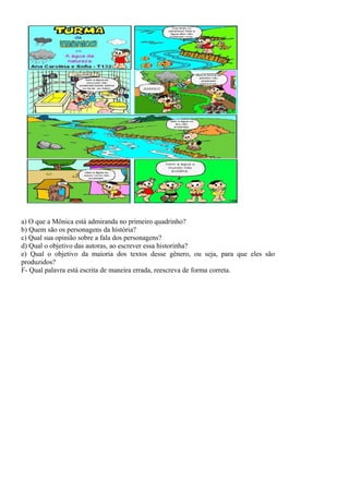 a) O que a Mônica está admiranda no primeiro quadrinho?
b) Quem são os personagens da história?
c) Qual sua opinião sobre a fala dos personagens?
d) Qual o objetivo das autoras, ao escrever essa historinha?
e) Qual o objetivo da maioria dos textos desse gênero, ou seja, para que eles são
produzidos?
F- Qual palavra está escrita de maneira errada, reescreva de forma correta.
 