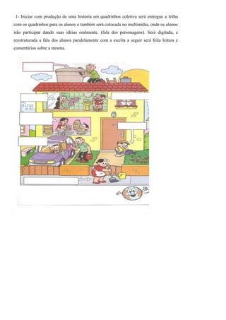 1- Iniciar com produção de uma história em quadrinhos coletiva será entregue a folha
com os quadrinhos para os alunos e também será colocada no multimídia, onde os alunos
irão participar dando suas idéias oralmente. (fala dos personagens). Será digitada, e
reestruturada a fala dos alunos paralelamente com a escrita a seguir será feita leitura e
comentários sobre a mesma.
 