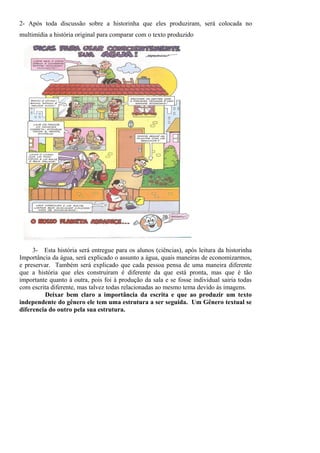 2- Após toda discussão sobre a historinha que eles produziram, será colocada no
multimídia a história original para comparar com o texto produzido




     3- Esta história será entregue para os alunos (ciências), após leitura da historinha
Importância da água, será explicado o assunto a água, quais maneiras de economizarmos,
e preservar. Também será explicado que cada pessoa pensa de uma maneira diferente
que a história que eles construíram é diferente da que está pronta, mas que é tão
importante quanto à outra, pois foi à produção da sala e se fosse individual sairia todas
com escrita diferente, mas talvez todas relacionadas ao mesmo tema devido às imagens.
         Deixar bem claro a importância da escrita e que ao produzir um texto
independente do gênero ele tem uma estrutura a ser seguida. Um Gênero textual se
diferencia do outro pela sua estrutura.
 