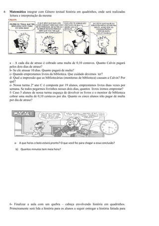 4-   Matemática integrar com Gênero textual história em quadrinhos, onde será realizadas
     leitura e interpretação da mesma




     a – A cada dia de atraso é cobrado uma multa de 0,10 centavos. Quanto Calvin pagará
     pelos dois dias de atraso?
     b- Se ele atrasar 10 dias. Quanto pagará de multa?
     c- Quando emprestamos livros da biblioteca. Que cuidado devemos ter?
     d- Qual a impressão que as bibliotecárias (monitoras de biblioteca) causam a Calvin? Por
     quê?
     e- Nossa turma 2º ano C é composta por 19 alunos, emprestamos livros duas vezes por
     semana. Se todos pegarmos livrinhos nesses dois dias, quantos livros iremos emprestar?
     f- Caso 5 alunos de nossa turma esqueça de devolver os livros e o monitor de biblioteca
     cobrar uma multa de 0,10 centavos por dia. Quanto os cinco alunos irão pagar de multa
     por dia de atraso?




        a- A que horas o bolo estará pronto? O que você fez para chegar a essa conclusão?

         b) Quantos minutos tem meia hora?




     6- Finalizar a aula com um quebra – cabeça envolvendo história em quadrinhos.
     Primeiramente será lida a história para os alunos a seguir entregar a história fatiada para
 