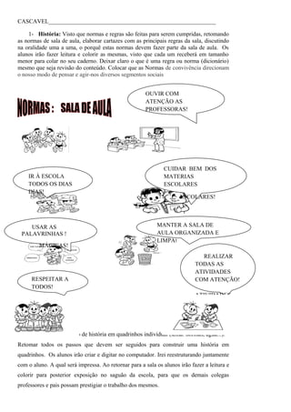 CASCAVEL_________________________________________________________

    1- História: Visto que normas e regras são feitas para serem cumpridas, retomando
as normas de sala de aula, elaborar cartazes com as principais regras da sala, discutindo
na oralidade uma a uma, o porquê estas normas devem fazer parte da sala de aula. Os
alunos irão fazer leitura e colorir as mesmas, visto que cada um receberá em tamanho
menor para colar no seu caderno. Deixar claro o que é uma regra ou norma (dicionário)
mesmo que seja revisão do conteúdo. Colocar que as Normas de convivência direcionam
o nosso modo de pensar e agir-nos diversos segmentos sociais


                                                       OUVIR COM
                                                       ATENÇÃO AS
                                                       PROFESSORAS!




                                                              CUIDAR BEM DOS
    IR À ESCOLA                                               MATERIAS
    TODOS OS DIAS                                             ESCOLARES
    DIAS!
                                                                     ESCOLARES!




    USAR AS                                                MANTER A SALA DE
 PALAVRINHAS !                                             AULA ORGANIZADA E
                                                           LIMPA!
         MÁGICAS!
                                                                               REALIZAR
                                                                            TODAS AS
                                                                            ATIVIDADES
     RESPEITAR A                                                            COM ATENÇÃO!
     TODOS!
                                                                            ATIVIDADES
                                                                            COM
                                                                            ATENÇÃO!



2- Informática: Produção de história em quadrinhos individual (tema: normas, água...).
Retomar todos os passos que devem ser seguidos para construir uma história em
quadrinhos. Os alunos irão criar e digitar no computador. Irei reestruturando juntamente
com o aluno. A qual será impressa. Ao retornar para a sala os alunos irão fazer a leitura e
colorir para posterior exposição no saguão da escola, para que os demais colegas
professores e pais possam prestigiar o trabalho dos mesmos.
 