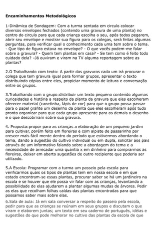Encaminhamentos Metodológicos

1-Dinâmica de Sondagem: Com a turma sentada em circulo colocar
diversos envelopes fechados (contendo uma gravura de uma planta) no
centro do circulo para que cada criança escolha o seu, após todos pegarem,
abrir seu envelope e mostrar sua figura para os colegas, será feitas algumas
perguntas, para verificar qual o conhecimento cada uma tem sobre o tema.
- Que tipo de figura estava no envelope? - O que vocês podem-me falar
sobre a gravura? - Quem tem plantas em casa? - Se tem como é feito todo
cuidado dela? –Já ouviram e viram na TV alguma reportagem sobre as
plantas?

2.O Trabalhando com texto: A partir das gravuras cada um irá procurar o
colega que tem gravura igual para formar grupos, apresentar o texto
distribuindo cópias entre eles, propiciar momento de leitura e conversação
entre os grupos.

3.Trabalhando com o grupo:distribuir um texto pequeno contendo algumas
curiosidades e história a respeito da planta da gravura que eles escolheram
oferecer material (canetinha, lápis de cor) para que o grupo possa passar
para o papel grafite um desenho da planta que eles escolheram após tudo
pronto organizar para que cada grupo apresente para os demais o desenho
e o que descobriram sobre sua gravura.

4. Proposta:propor para as crianças a elaboração de um pequeno jardim
para cultivar, porém feito em floreiras e com alpiste de passarinho por
crescer mais fácil mente dentro do período que estivermos abordando o
tema, dando a sugestão do cultivo individual ou em dupla, solicitar aos pais
através de um informativo falando sobre a abordagem do tema e a
necessidade de arrecadar uma quantia x em dinheiro para comprarmos as
floreiras, deixar em aberto sugestões de outro recipiente que poderia ser
utilizado.

5.A Escola: Programar com a turma um passeio pela escola para
verificarmos quais os tipos de plantas tem em nossa escola e em que
estado encontram-se essas plantas, procurar saber se há um jardineiro na
escola e se houver que ele possa vir falar com as crianças, levantando a
possibilidade de elas ajudarem a plantar algumas mudas de árvores. Pedir
as elas que recolham folhas caídas das plantas encontradas para que
possamos saber mais sobre elas.
6.Sala de aula: Já em sala conversar a respeito do passeio pela escola,
pedir para que as crianças se reúnam em seus grupos e discutam o que
viram e elaborem juntas; um texto em seu caderno de português, idéias e
sugestões do que pode melhorar no cultivo das plantas da escola de que
 