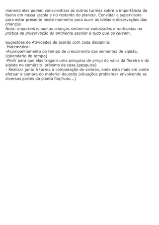 maneira eles podem conscientizar as outras turmas sobre a importância da
fauna em nossa escola e no restante do planeta. Convidar a supervisora
para estar presente neste momento para ouvir as idéias e observações das
crianças
Nota: importante, que as crianças sintam-se valorizadas e motivadas na
prática de preservação do ambiente escolar e tudo que os cercam.

Sugestões de Atividades de acordo com cada disciplina:
 Matemática:
-Acompanhamento do tempo de crescimento das sementes de alpiste,
(calendario do tempo)
-Pedir para que elas tragam uma pesquisa de preço do valor da floreira e do
alpiste no comércio próximo de casa.(pesquisa)
- Realizar junto à turma a comparação de valores, onde esta mais em conta
efetuar a compra do material dourado (situações problemas envolvendo as
diversas partes da planta flor,fruto...)
 